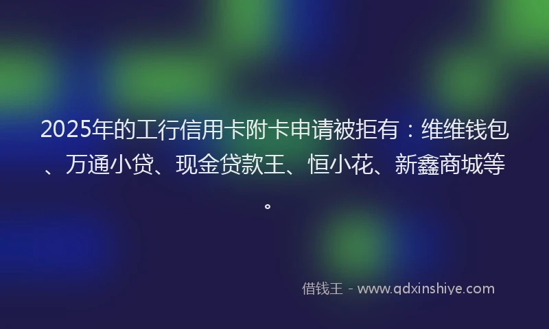 2025年的工行信用卡附卡申请被拒有：维维钱包、万通小贷、现金贷款王、恒小花、新鑫商城等。