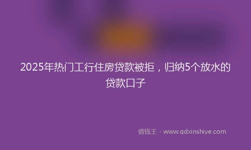 2025年热门工行住房贷款被拒，归纳5个放水的贷款口子