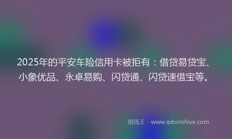 2025年的平安车险信用卡被拒有：借贷易贷宝、小象优品、永卓易购、闪贷通、闪贷速借宝等。