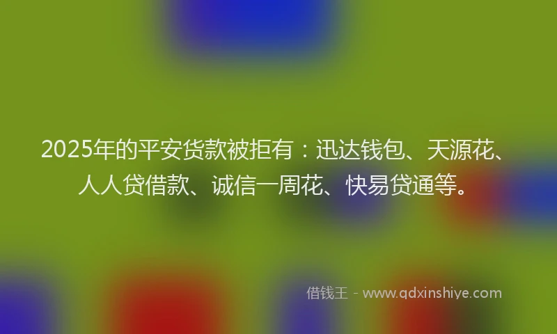 2025年的平安货款被拒有：迅达钱包、天源花、人人贷借款、诚信一周花、快易贷通等。