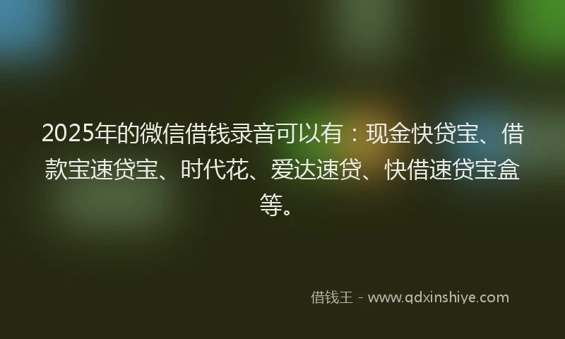 2025年的微信借钱录音可以有:现金快贷宝、借款宝速贷宝、时代花、爱达速贷、快借速贷宝盒等。