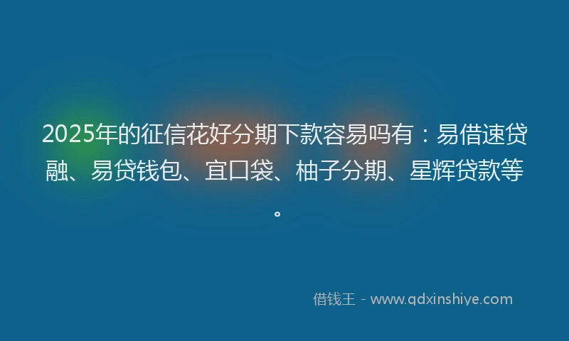 2025年的征信花好分期下款容易吗有：易借速贷融、易贷钱包、宜口袋、柚子分期、星辉贷款等。