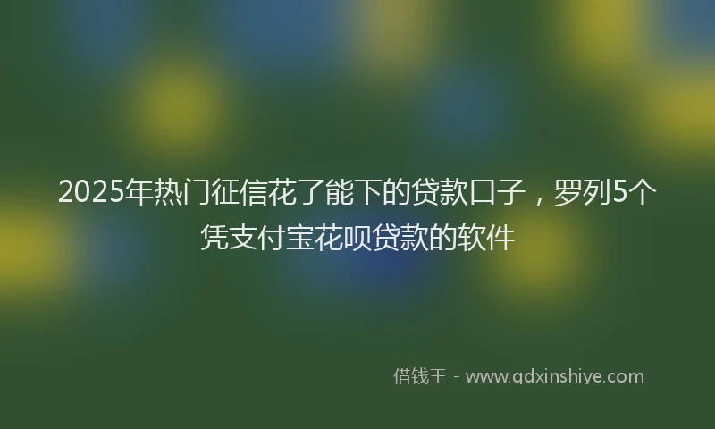 2025年热门征信花了能下的贷款口子，罗列5个凭支付宝花呗贷款的软件