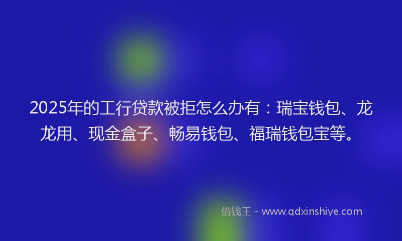 2025年的工行贷款被拒怎么办有：瑞宝钱包、龙龙用、现金盒子、畅易钱包、福瑞钱包宝等。