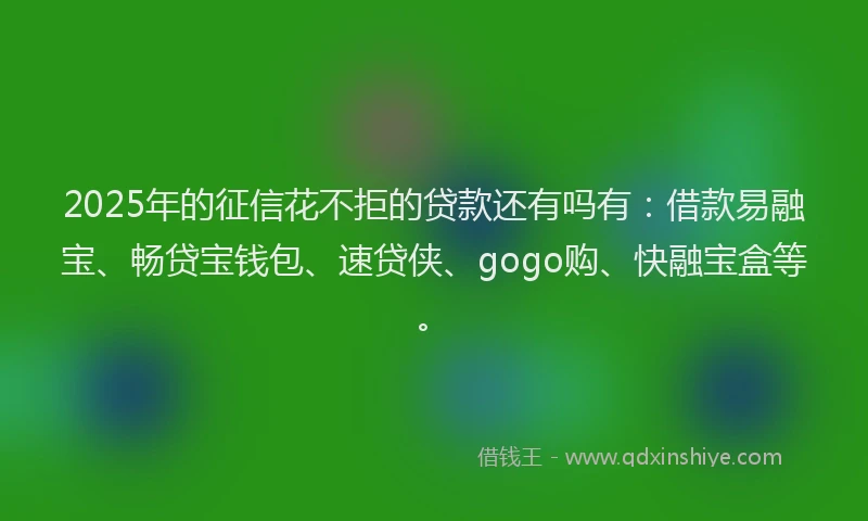 2025年的征信花不拒的贷款还有吗有：借款易融宝、畅贷宝钱包、速贷侠、gogo购、快融宝盒等。