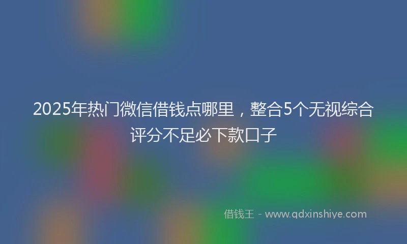 2025年热门微信借钱点哪里，整合5个无视综合评分不足必下款口子