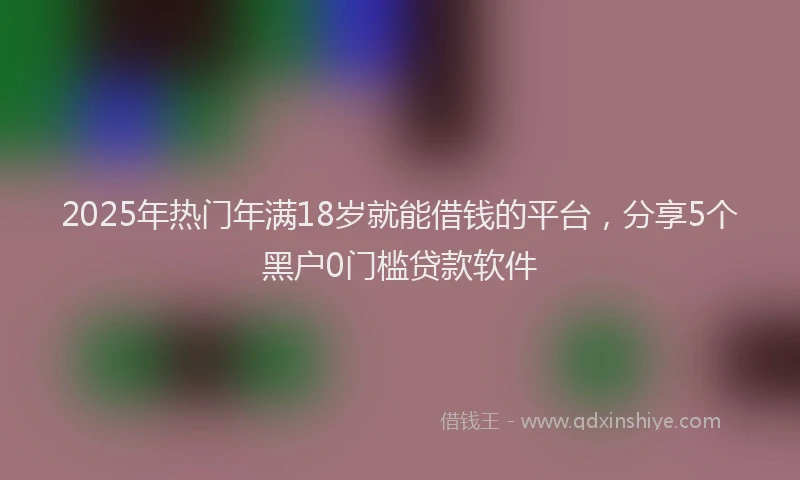 2025年热门年满18岁就能借钱的平台，分享5个黑户0门槛贷款软件