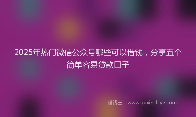 2025年热门微信公众号哪些可以借钱，分享五个简单容易贷款口子