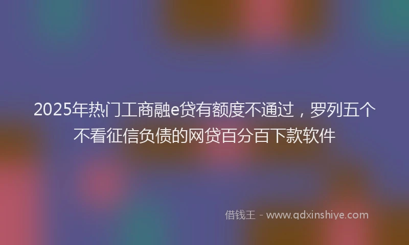 2025年热门工商融e贷有额度不通过,罗列五个不看征信负债的网贷百分百下款软件