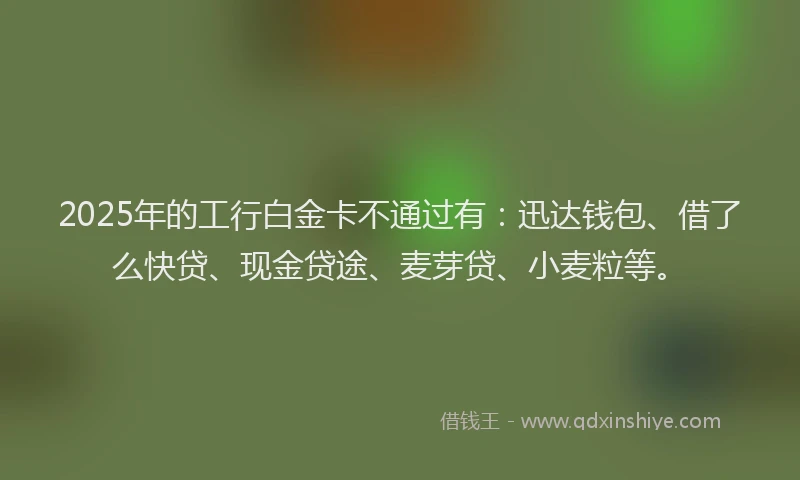 2025年的工行白金卡不通过有：迅达钱包、借了么快贷、现金贷途、麦芽贷、小麦粒等。