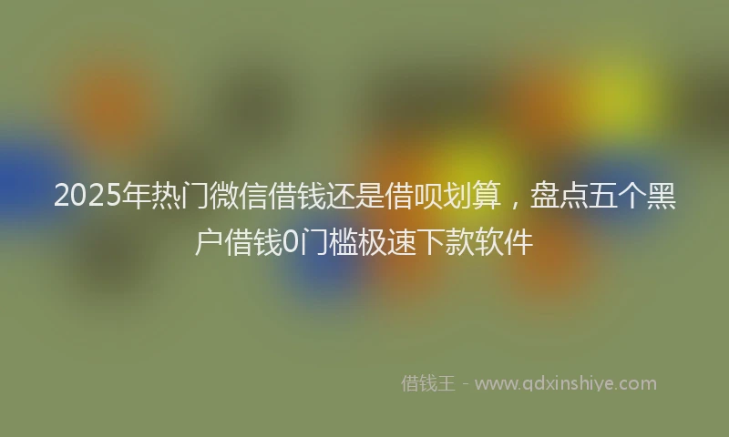 2025年热门微信借钱还是借呗划算，盘点五个黑户借钱0门槛极速下款软件