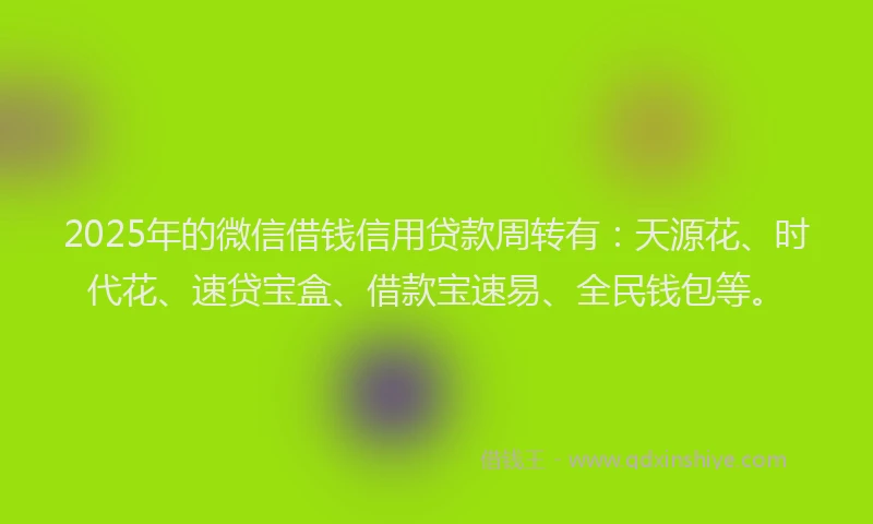 2025年的微信借钱信用贷款周转有：天源花、时代花、速贷宝盒、借款宝速易、全民钱包等。