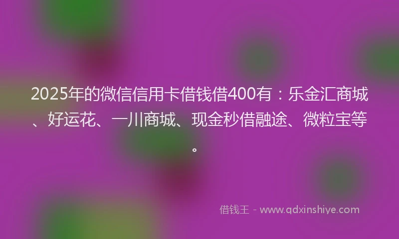 2025年的微信信用卡借钱借400有：乐金汇商城、好运花、一川商城、现金秒借融途、微粒宝等。