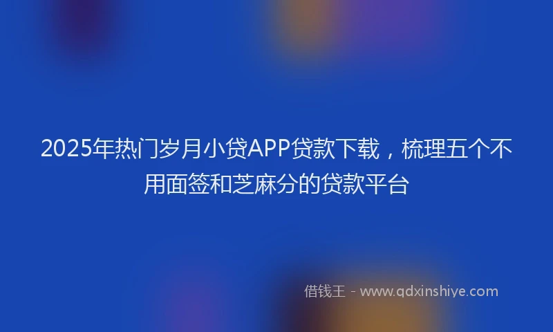 2025年热门岁月小贷APP贷款下载，梳理五个不用面签和芝麻分的贷款平台