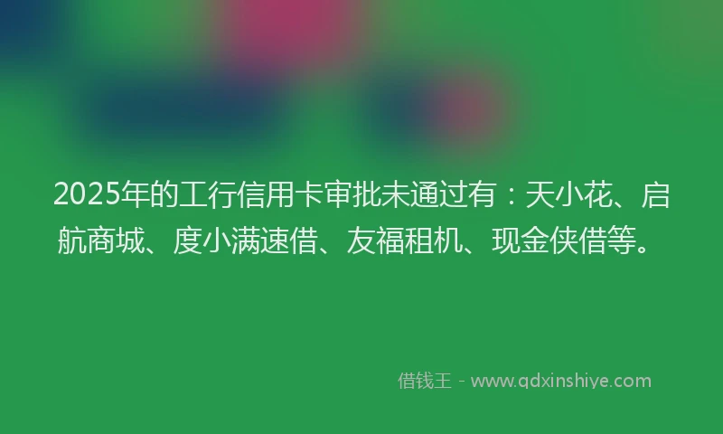 2025年的工行信用卡审批未通过有：天小花、启航商城、度小满速借、友福租机、现金侠借等。