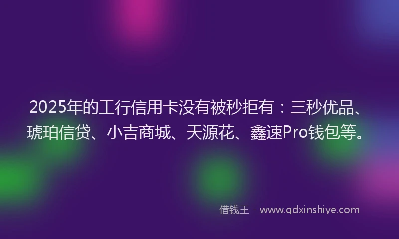 2025年的工行信用卡没有被秒拒有：三秒优品、琥珀信贷、小吉商城、天源花、鑫速Pro钱包等。