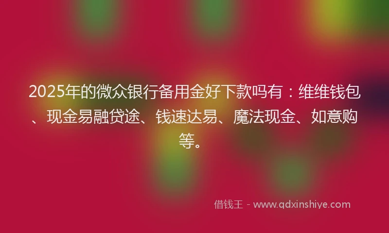 2025年的微众银行备用金好下款吗有：维维钱包、现金易融贷途、钱速达易、魔法现金、如意购等。
