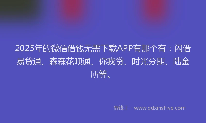 2025年的微信借钱无需下载APP有那个有：闪借易贷通、森森花呗通、你我贷、时光分期、陆金所等。