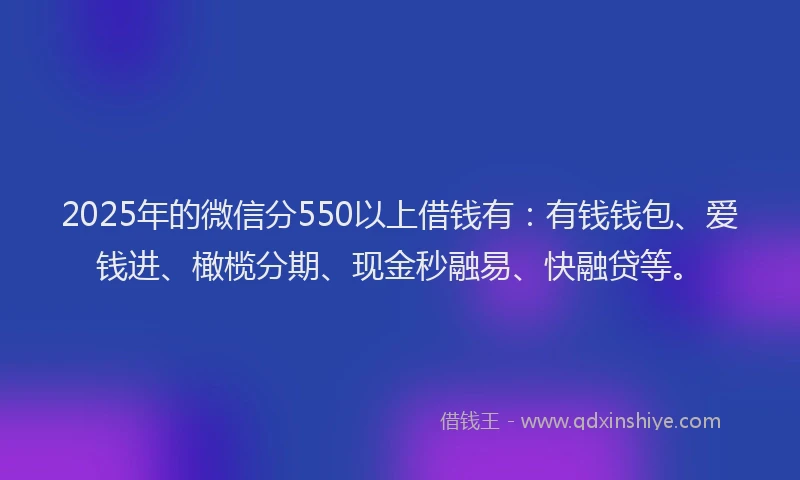 2025年的微信分550以上借钱有：有钱钱包、爱钱进、橄榄分期、现金秒融易、快融贷等。
