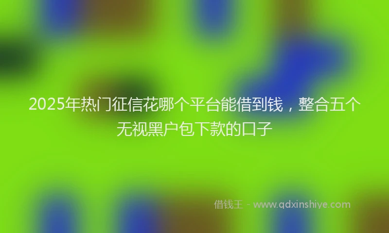 2025年热门征信花哪个平台能借到钱，整合五个无视黑户包下款的口子