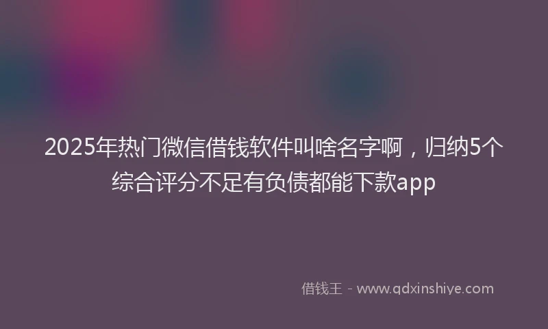 2025年热门微信借钱软件叫啥名字啊，归纳5个综合评分不足有负债都能下款app