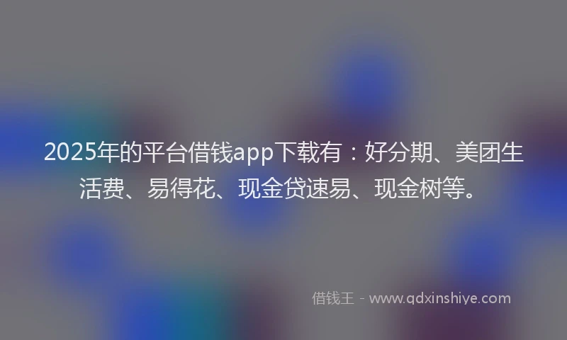 2025年的平台借钱app下载有：好分期、美团生活费、易得花、现金贷速易、现金树等。