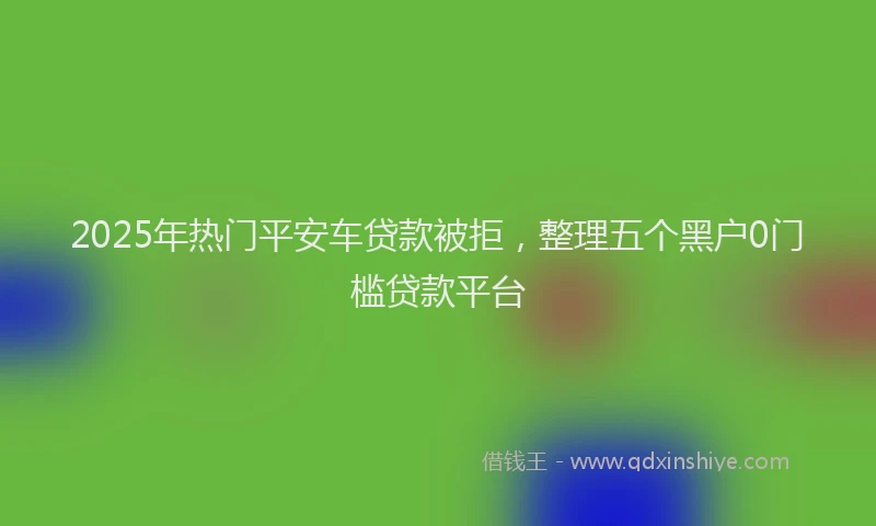 2025年热门平安车贷款被拒，整理五个黑户0门槛贷款平台