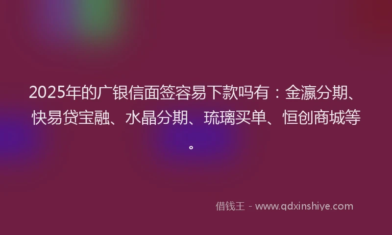 2025年的广银信面签容易下款吗有：金瀛分期、快易贷宝融、水晶分期、琉璃买单、恒创商城等。