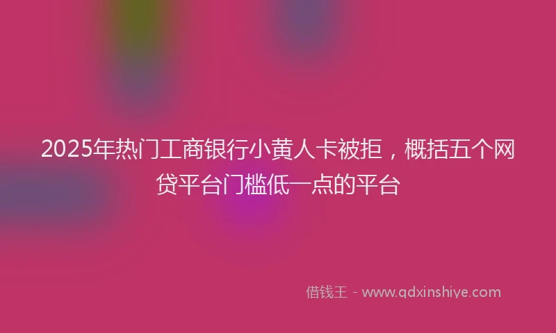 2025年热门工商银行小黄人卡被拒，概括五个网贷平台门槛低一点的平台