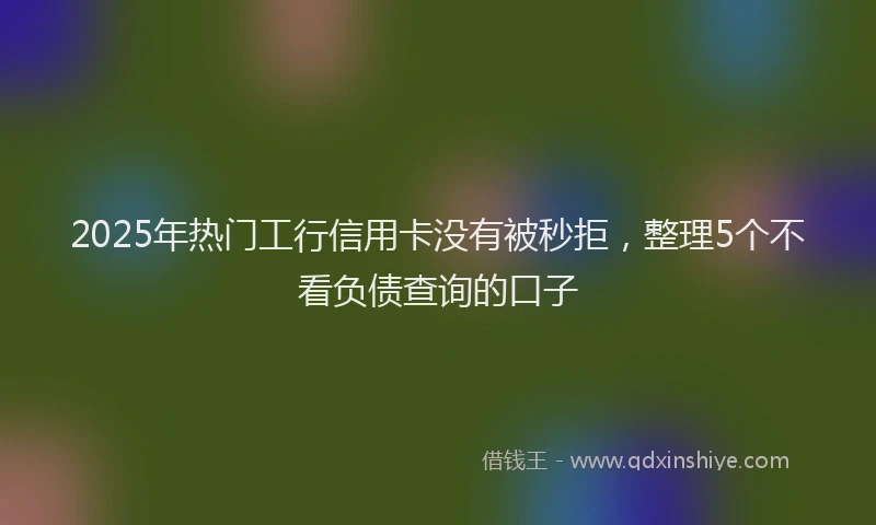 2025年热门工行信用卡没有被秒拒，整理5个不看负债查询的口子