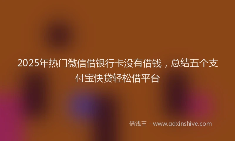 2025年热门微信借银行卡没有借钱，总结五个支付宝快贷轻松借平台
