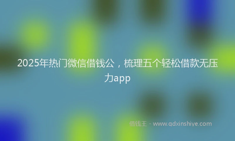 2025年热门微信借钱公,梳理五个轻松借款无压力app