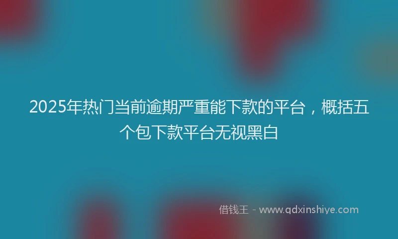 2025年热门当前逾期严重能下款的平台，概括五个包下款平台无视黑白