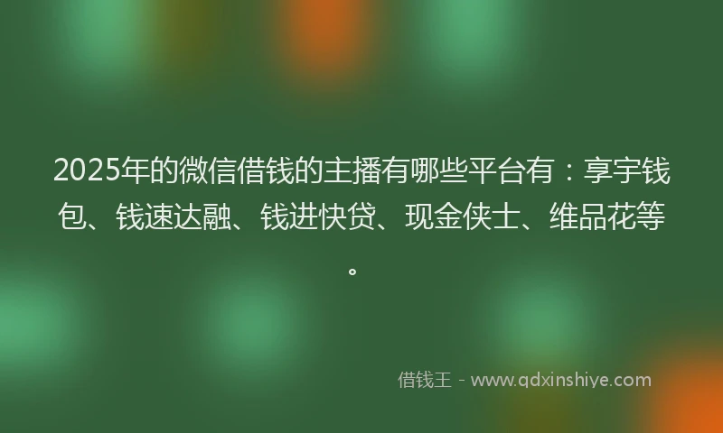 2025年的微信借钱的主播有哪些平台有：享宇钱包、钱速达融、钱进快贷、现金侠士、维品花等。