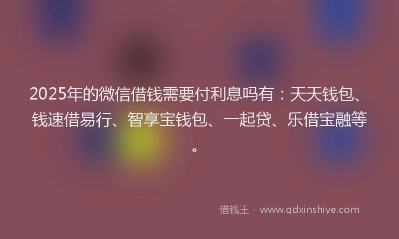 2025年的微信借钱需要付利息吗有：天天钱包、钱速借易行、智享宝钱包、一起贷、乐借宝融等。