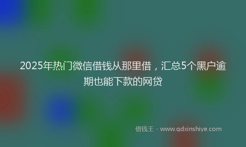 2025年热门微信借钱从那里借，汇总5个黑户逾期也能下款的网贷