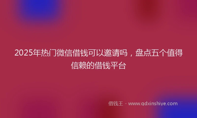 2025年热门微信借钱可以邀请吗，盘点五个值得信赖的借钱平台