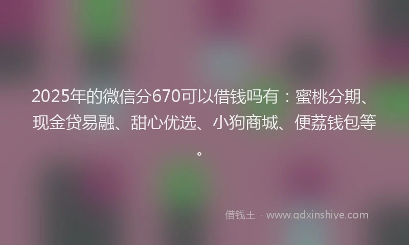 2025年的微信分670可以借钱吗有：蜜桃分期、现金贷易融、甜心优选、小狗商城、便荔钱包等。