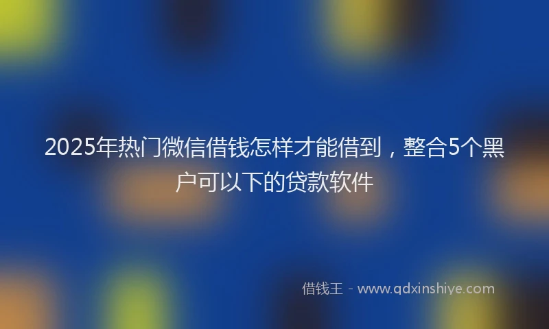 2025年热门微信借钱怎样才能借到，整合5个黑户可以下的贷款软件