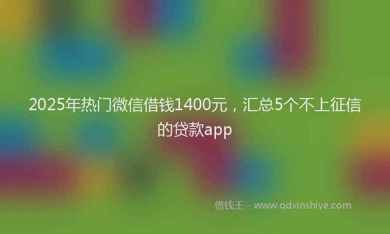 2025年热门微信借钱1400元,汇总5个不上征信的贷款app