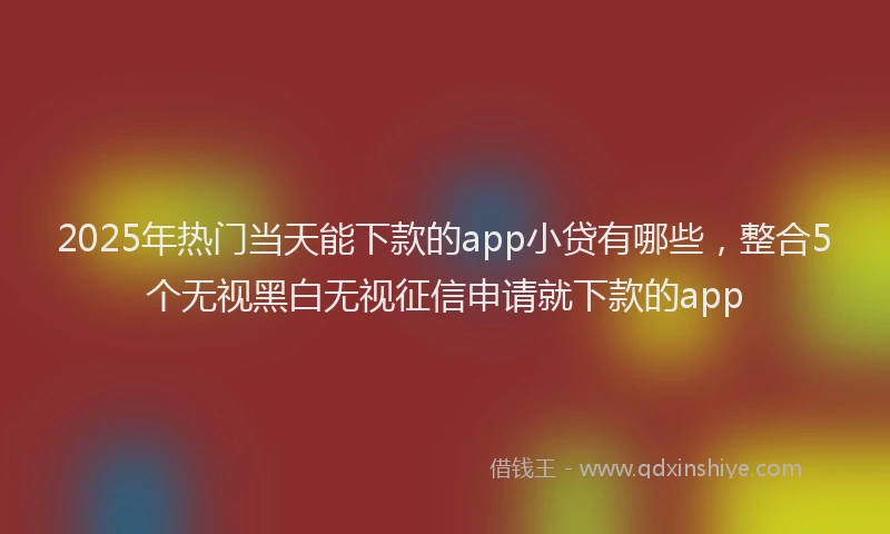 2025年热门当天能下款的app小贷有哪些，整合5个无视黑白无视征信申请就下款的app