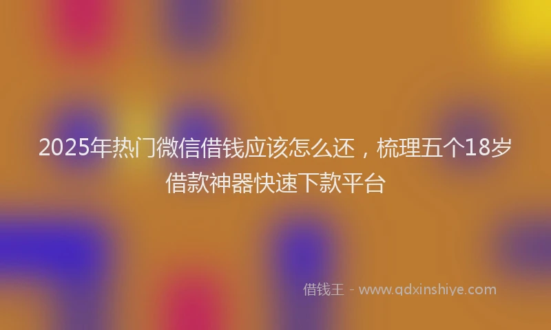 2025年热门微信借钱应该怎么还，梳理五个18岁借款神器快速下款平台