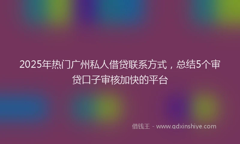 2025年热门广州私人借贷联系方式，总结5个审贷口子审核加快的平台