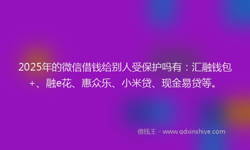 2025年的微信借钱给别人受保护吗有：汇融钱包+、融e花、惠众乐、小米贷、现金易贷等。