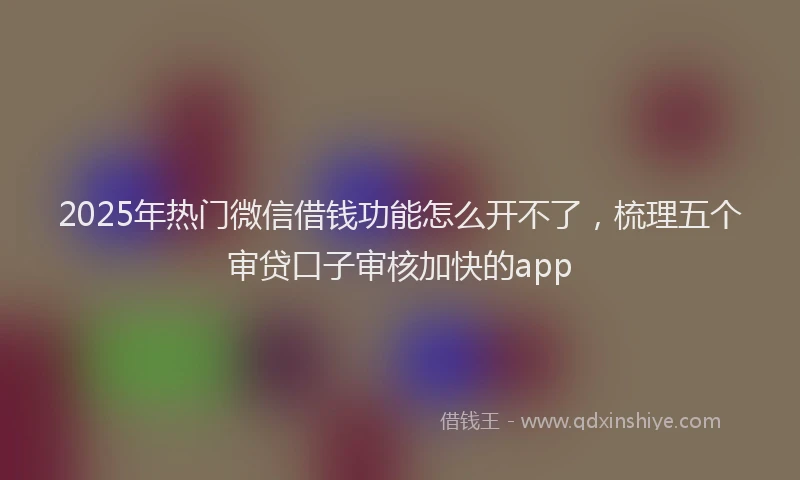 2025年热门微信借钱功能怎么开不了，梳理五个审贷口子审核加快的app