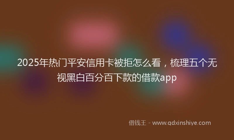 2025年热门平安信用卡被拒怎么看，梳理五个无视黑白百分百下款的借款app