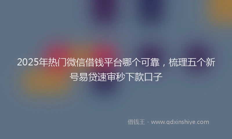 2025年热门微信借钱平台哪个可靠，梳理五个新号易贷速审秒下款口子