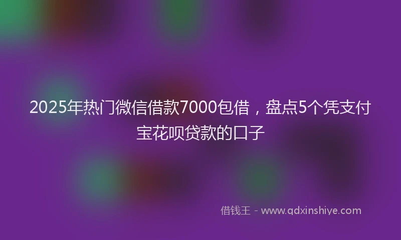 2025年热门微信借款7000包借，盘点5个凭支付宝花呗贷款的口子