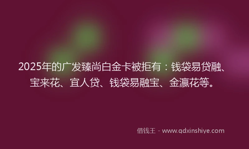 2025年的广发臻尚白金卡被拒有：钱袋易贷融、宝来花、宜人贷、钱袋易融宝、金瀛花等。