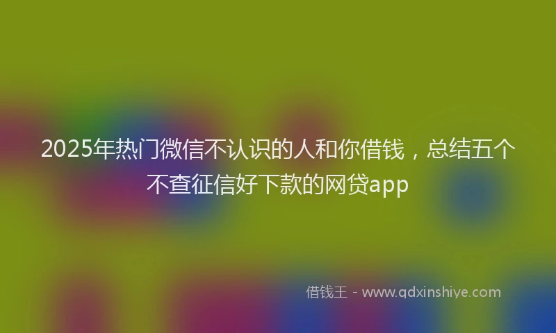 2025年热门微信不认识的人和你借钱，总结五个不查征信好下款的网贷app